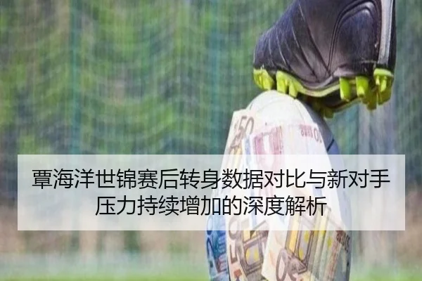 覃海洋世锦赛后转身数据对比与新对手压力持续增加的深度解析